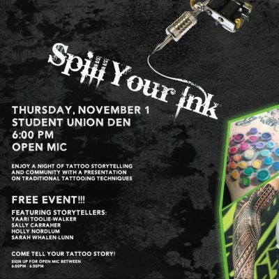 Enjoy a night of tattoo storytelling and community with a presentation on traditional tattooing techniques. "Spill Your Ink" happens Thursday, November 1st, from 6 p.m. to 9 p.m. in the Student Union Den. Featuring storytellers: Yaari Toolie-Walker, Sally Carraher, Holly Nordlum and Sarah Whalen-Lunn.
